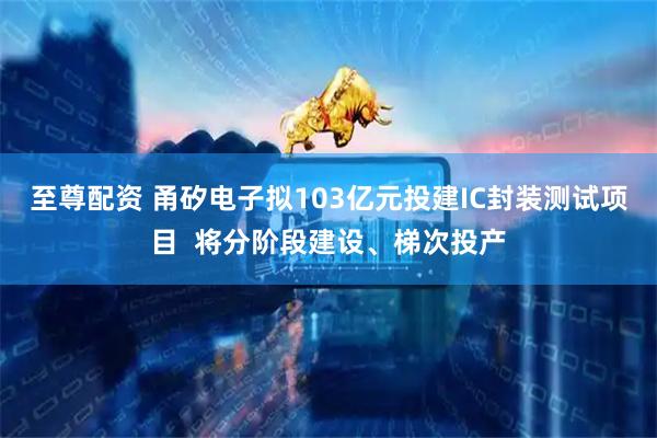 至尊配资 甬矽电子拟103亿元投建IC封装测试项目  将分阶段建设、梯次投产