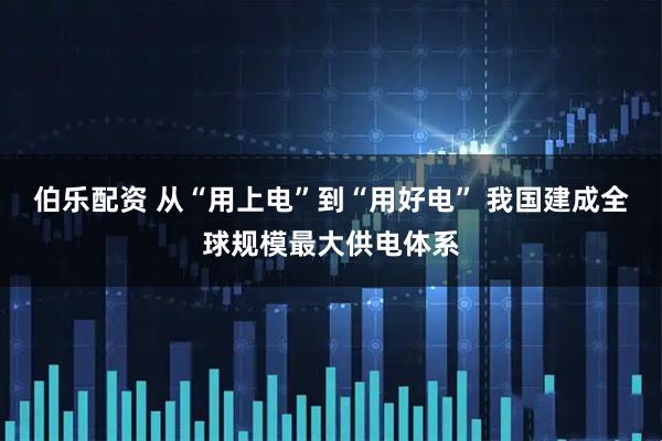 伯乐配资 从“用上电”到“用好电” 我国建成全球规模最大供电体系