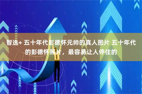 智选+ 五十年代彭德怀元帅的真人图片 五十年代的彭德怀照片，最容易让人停住的