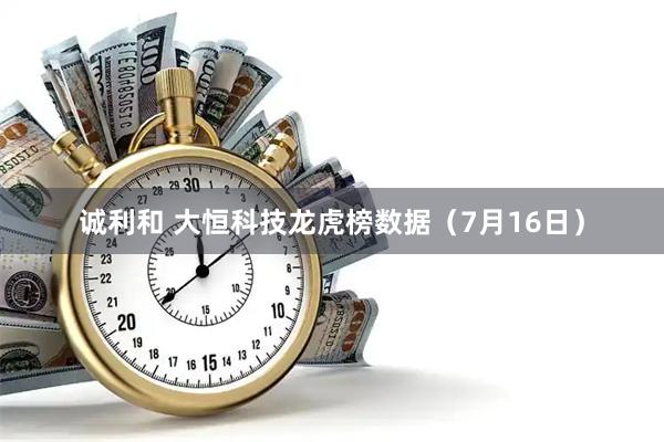 诚利和 大恒科技龙虎榜数据（7月16日）