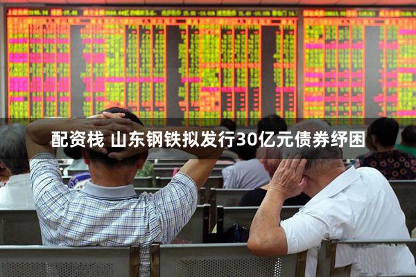 配资栈 山东钢铁拟发行30亿元债券纾困
