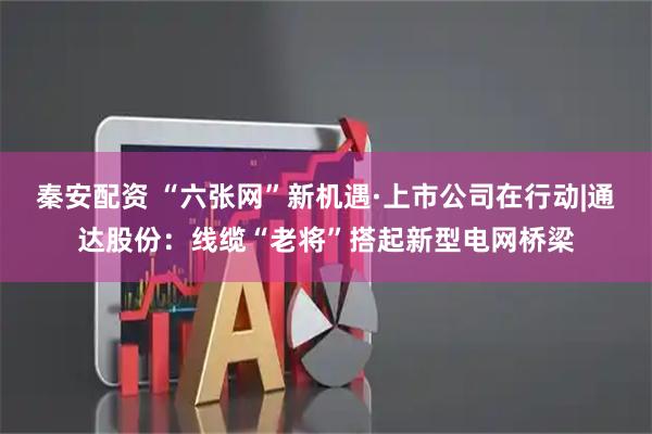 秦安配资 “六张网”新机遇·上市公司在行动|通达股份：线缆“老将”搭起新型电网桥梁