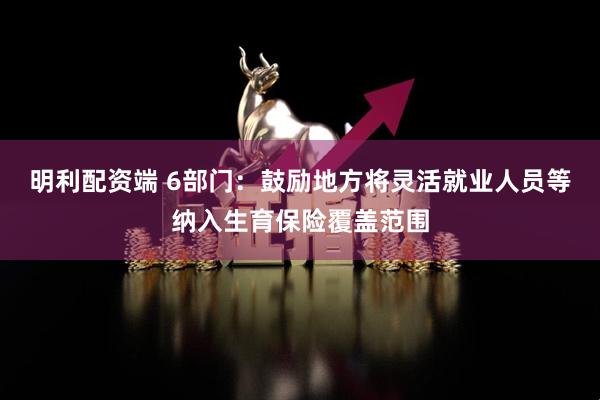 明利配资端 6部门：鼓励地方将灵活就业人员等纳入生育保险覆盖范围