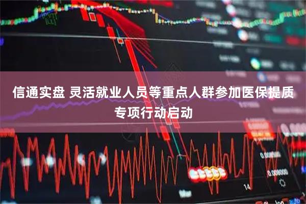 信通实盘 灵活就业人员等重点人群参加医保提质专项行动启动